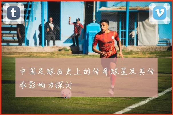 中国足球历史上的传奇球星及其传承影响力探讨