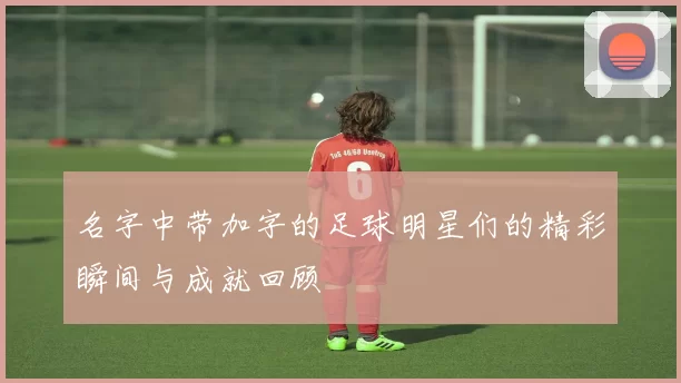 名字中带加字的足球明星们的精彩瞬间与成就回顾