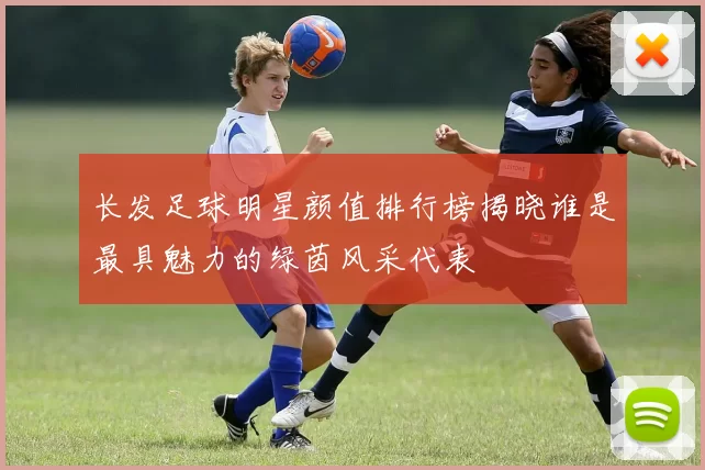长发足球明星颜值排行榜揭晓谁是最具魅力的绿茵风采代表