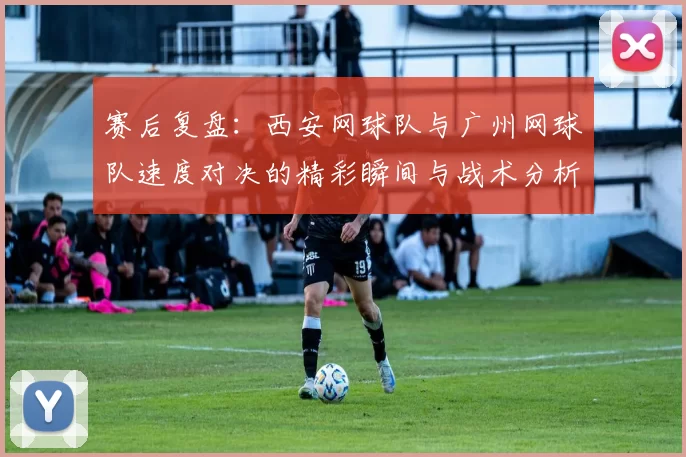 赛后复盘：西安网球队与广州网球队速度对决的精彩瞬间与战术分析