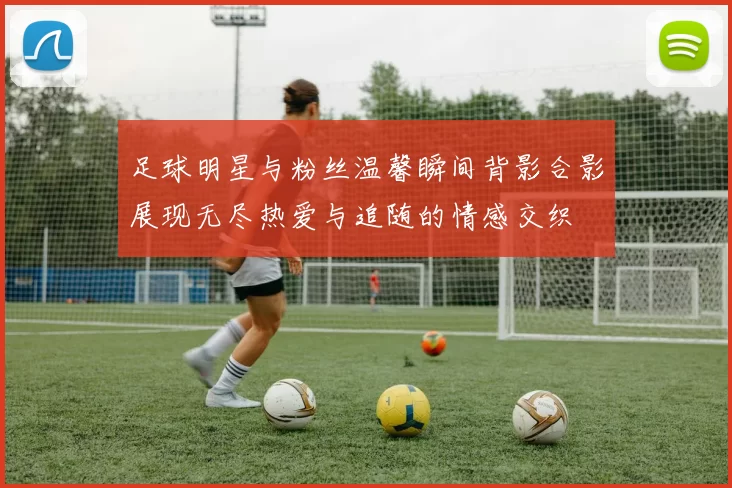 足球明星与粉丝温馨瞬间背影合影展现无尽热爱与追随的情感交织