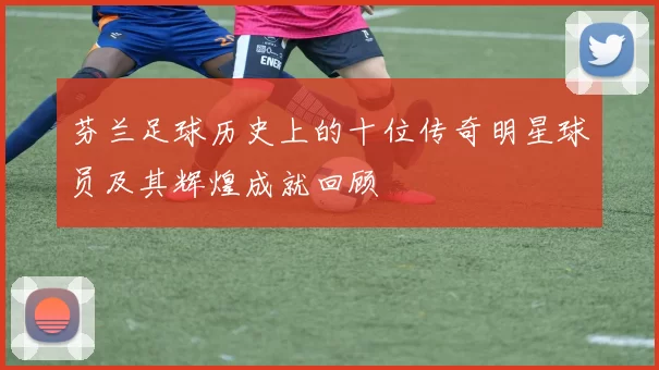 芬兰足球历史上的十位传奇明星球员及其辉煌成就回顾