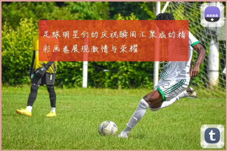 足球明星们的庆祝瞬间汇聚成的精彩画卷展现激情与荣耀