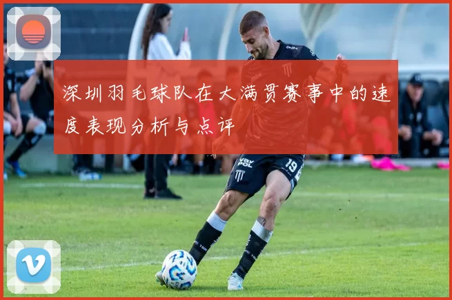 深圳羽毛球队在大满贯赛事中的速度表现分析与点评