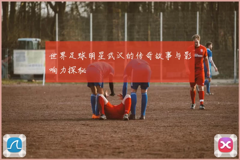 世界足球明星武汉的传奇故事与影响力探秘