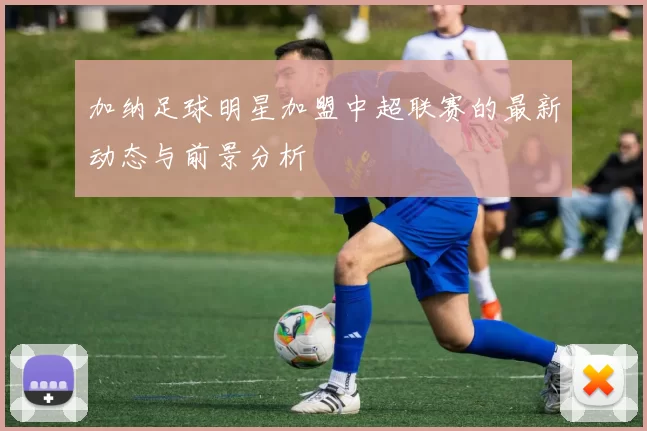 加纳足球明星加盟中超联赛的最新动态与前景分析
