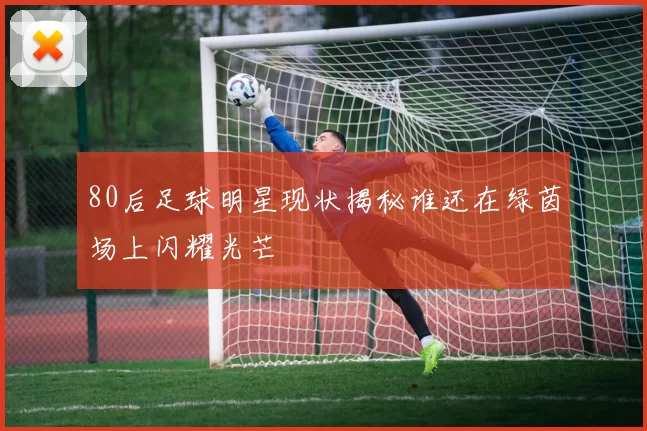 80后足球明星现状揭秘谁还在绿茵场上闪耀光芒