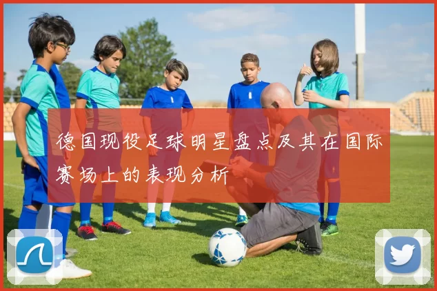 德国现役足球明星盘点及其在国际赛场上的表现分析