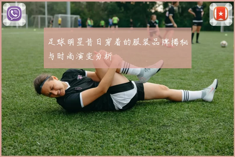 足球明星昔日穿着的服装品牌揭秘与时尚演变分析