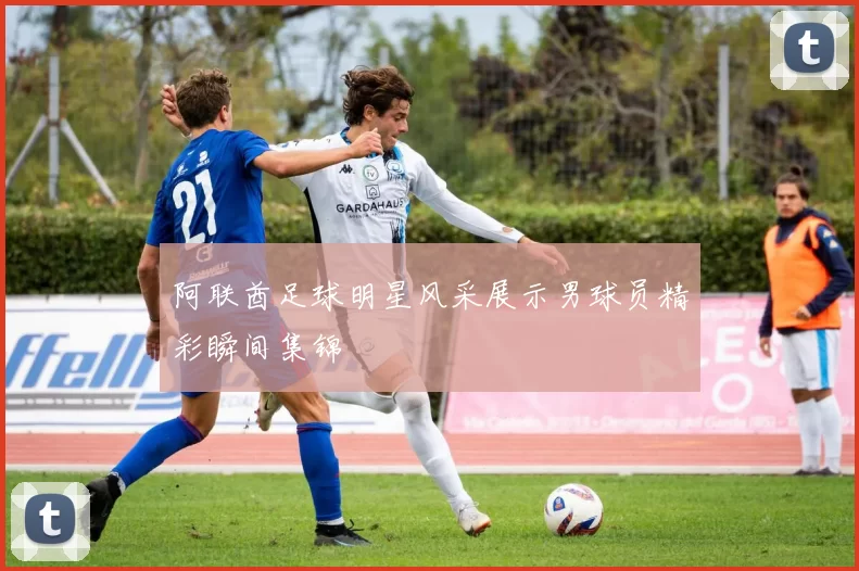 阿联酋足球明星风采展示男球员精彩瞬间集锦