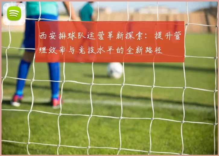 西安排球队运营革新探索：提升管理效率与竞技水平的全新路径
