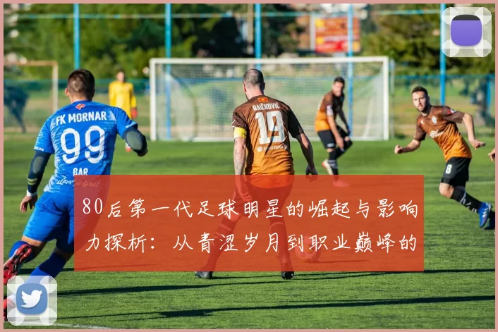80后第一代足球明星的崛起与影响力探析：从青涩岁月到职业巅峰的传奇旅程