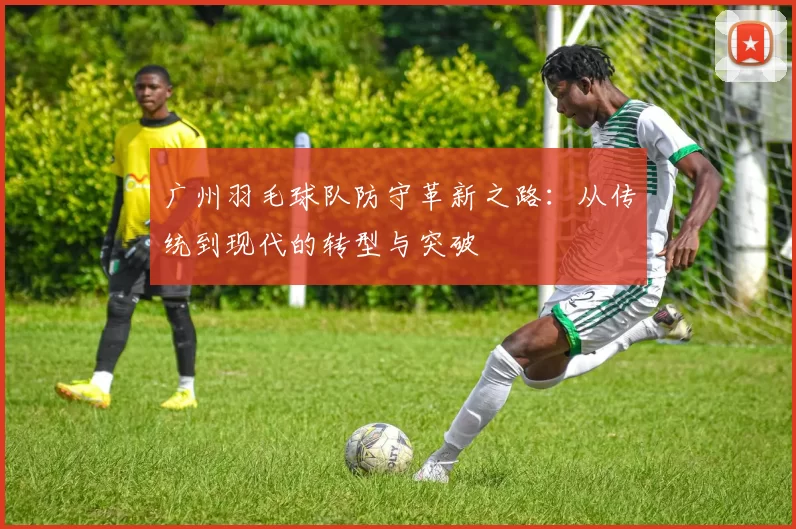 广州羽毛球队防守革新之路：从传统到现代的转型与突破