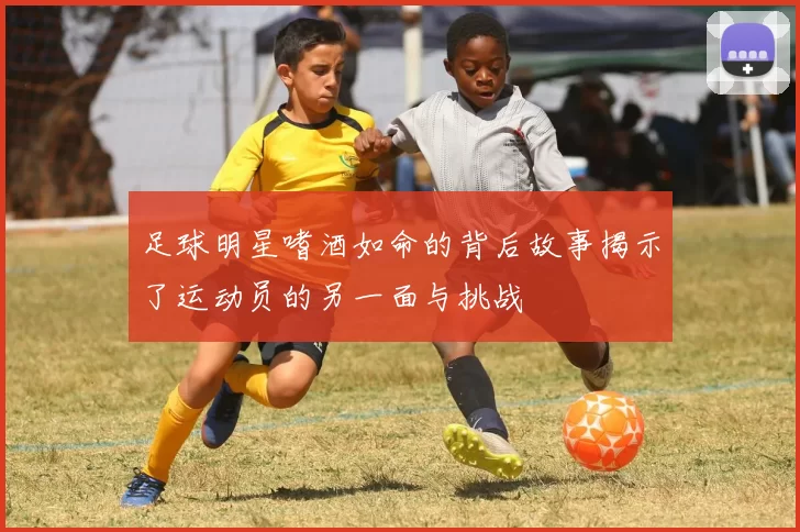 足球明星嗜酒如命的背后故事揭示了运动员的另一面与挑战