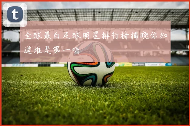 全球最白足球明星排行榜揭晓你知道谁是第一吗