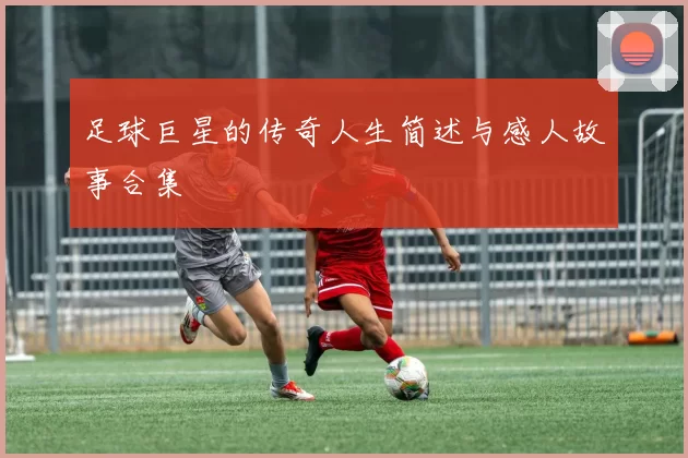 足球巨星的传奇人生简述与感人故事合集