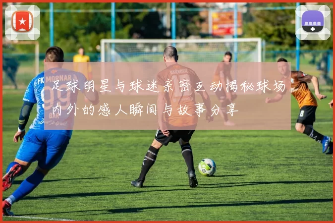 足球明星与球迷亲密互动揭秘球场内外的感人瞬间与故事分享