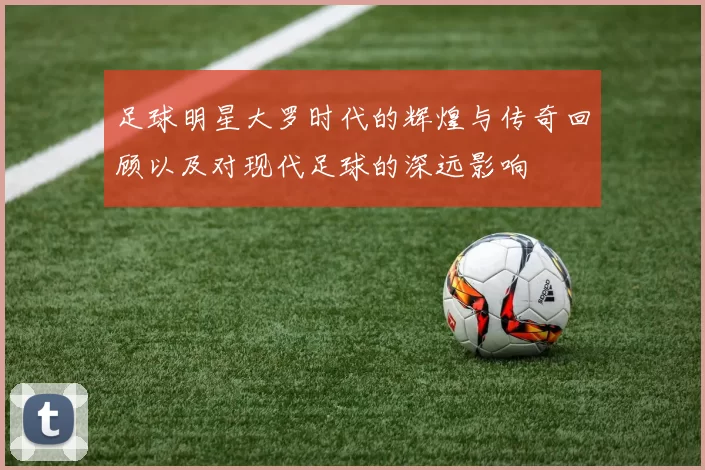 足球明星大罗时代的辉煌与传奇回顾以及对现代足球的深远影响
