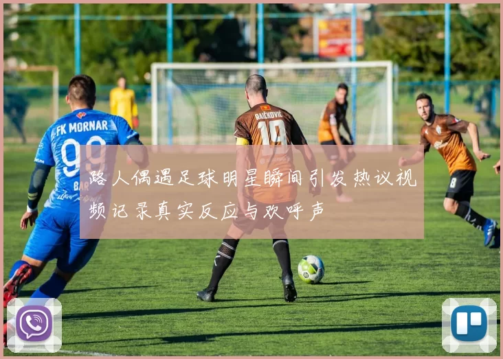 路人偶遇足球明星瞬间引发热议视频记录真实反应与欢呼声