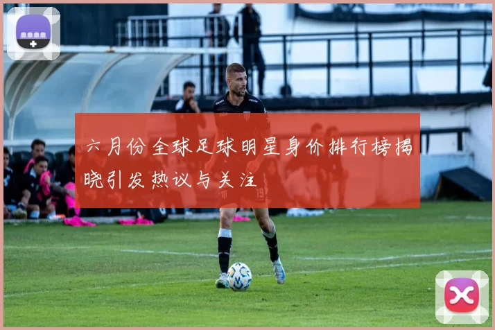 六月份全球足球明星身价排行榜揭晓引发热议与关注