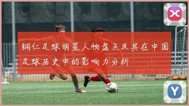 铜仁足球明星人物盘点及其在中国足球历史中的影响力分析
