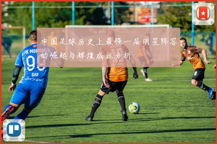 中国足球历史上最强一届明星阵容的崛起与辉煌成就分析