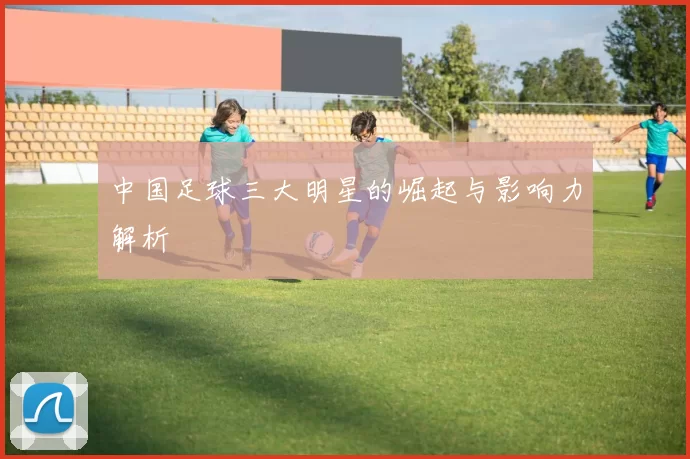 中国足球三大明星的崛起与影响力解析