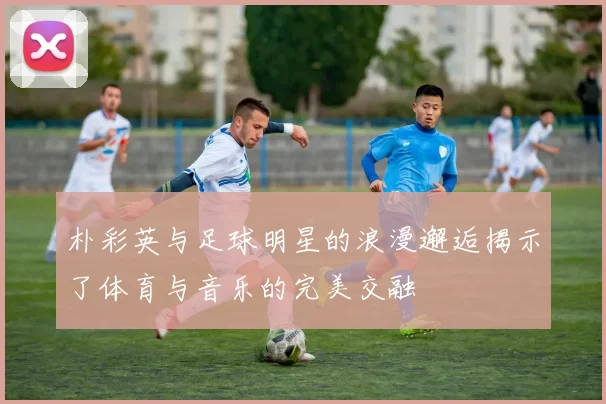 朴彩英与足球明星的浪漫邂逅揭示了体育与音乐的完美交融