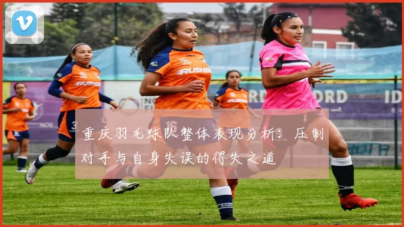 重庆羽毛球队整体表现分析：压制对手与自身失误的得失之道