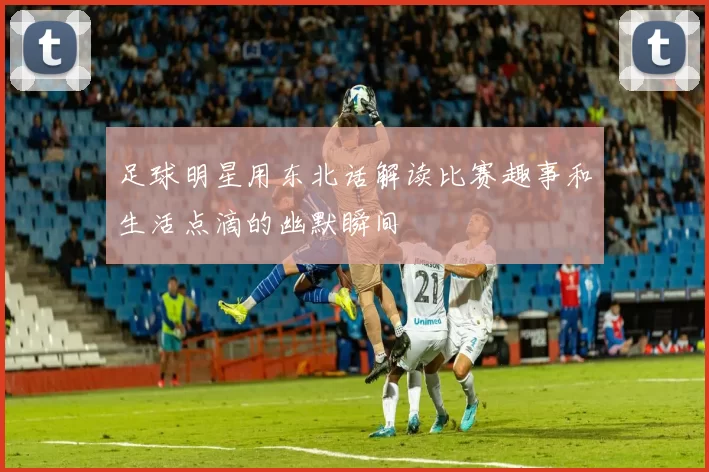 足球明星用东北话解读比赛趣事和生活点滴的幽默瞬间