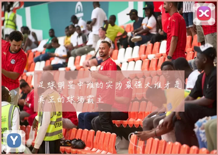足球明星中谁的实力最强大谁才是真正的球场霸主