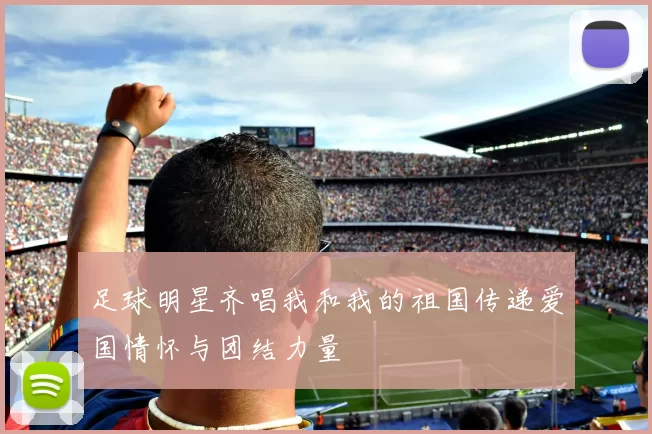 足球明星齐唱我和我的祖国传递爱国情怀与团结力量