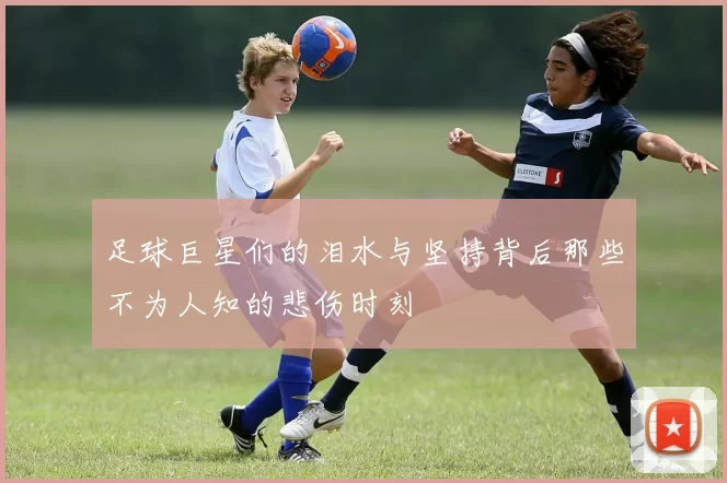 足球巨星们的泪水与坚持背后那些不为人知的悲伤时刻