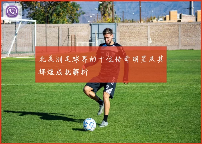 北美洲足球界的十位传奇明星及其辉煌成就解析