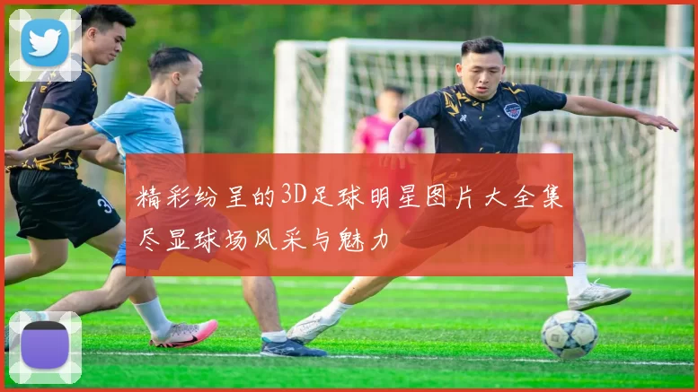 精彩纷呈的3D足球明星图片大全集尽显球场风采与魅力