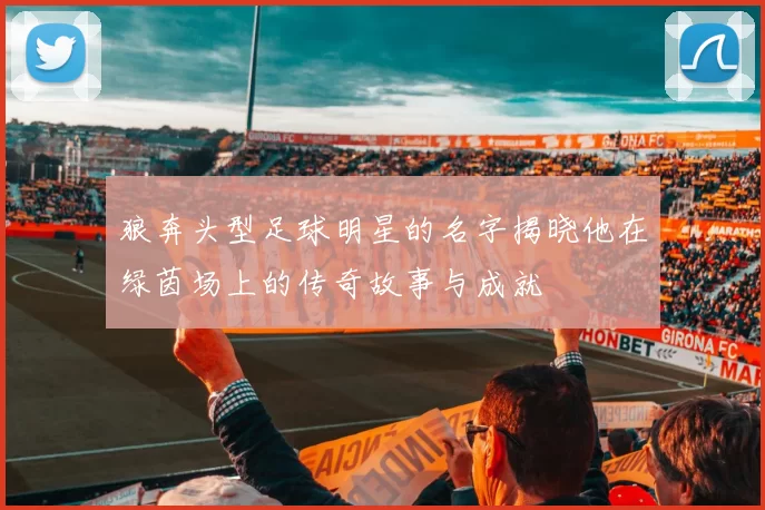 狼奔头型足球明星的名字揭晓他在绿茵场上的传奇故事与成就