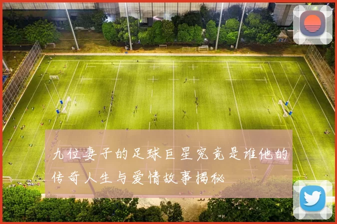 九位妻子的足球巨星究竟是谁他的传奇人生与爱情故事揭秘