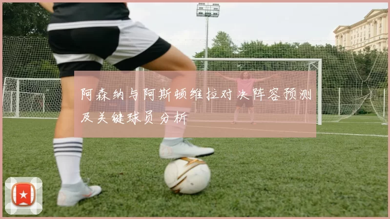 阿森纳与阿斯顿维拉对决阵容预测及关键球员分析