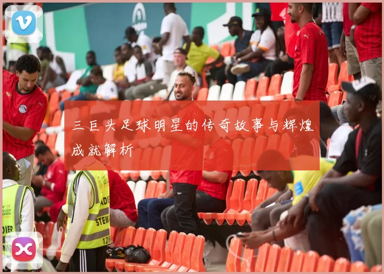 三巨头足球明星的传奇故事与辉煌成就解析