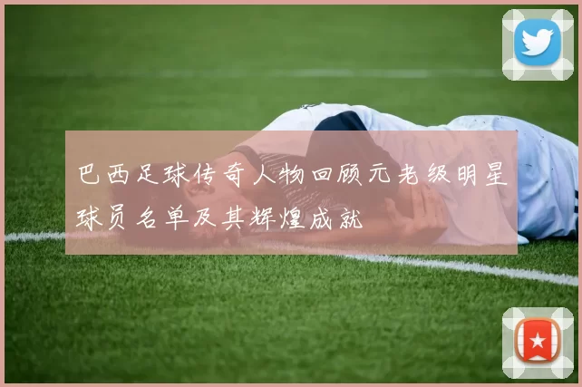 巴西足球传奇人物回顾元老级明星球员名单及其辉煌成就