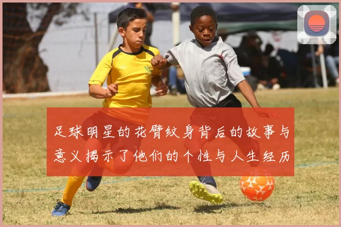 足球明星的花臂纹身背后的故事与意义揭示了他们的个性与人生经历