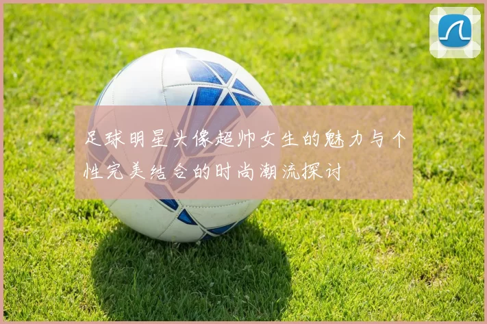 足球明星头像超帅女生的魅力与个性完美结合的时尚潮流探讨