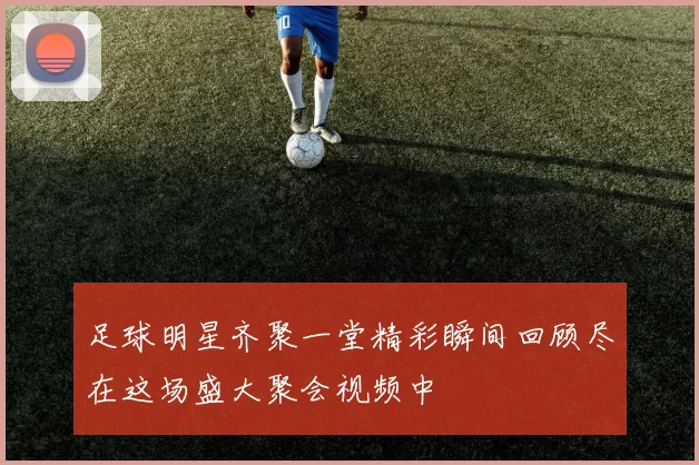 足球明星齐聚一堂精彩瞬间回顾尽在这场盛大聚会视频中