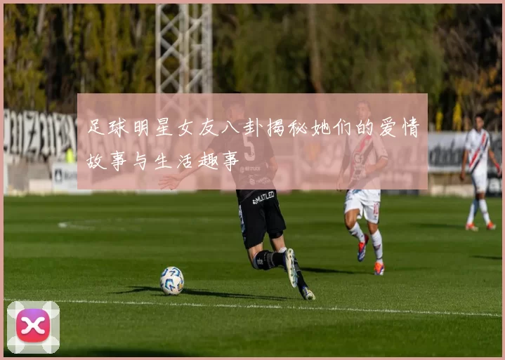 足球明星女友八卦揭秘她们的爱情故事与生活趣事