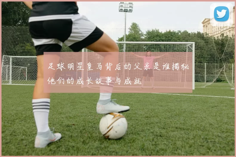 足球明星皇马背后的父亲是谁揭秘他们的成长故事与成就