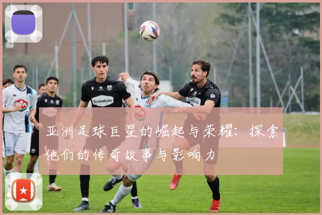 亚洲足球巨星的崛起与荣耀：探索他们的传奇故事与影响力
