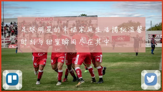 足球明星的幸福家庭生活揭秘温馨时刻与甜蜜瞬间尽在其中