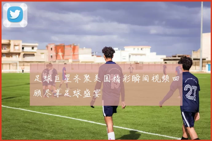 足球巨星齐聚美国精彩瞬间视频回顾尽享足球盛宴