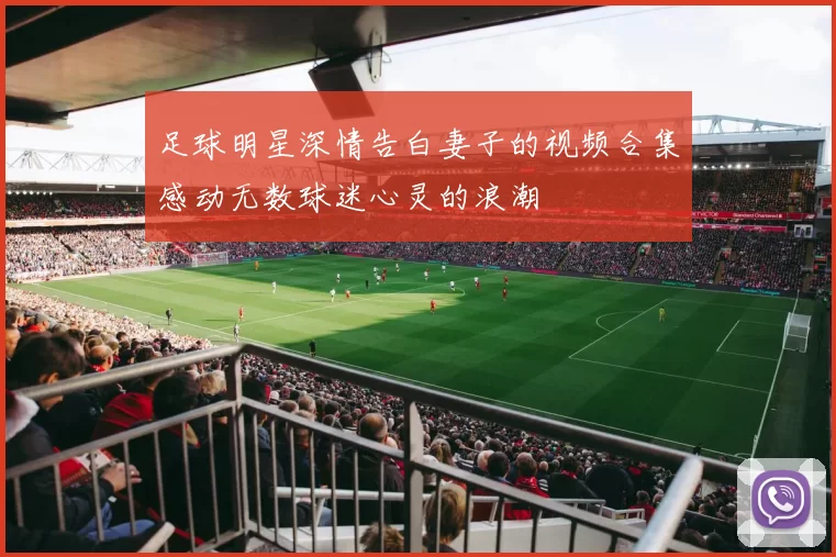 足球明星深情告白妻子的视频合集感动无数球迷心灵的浪潮