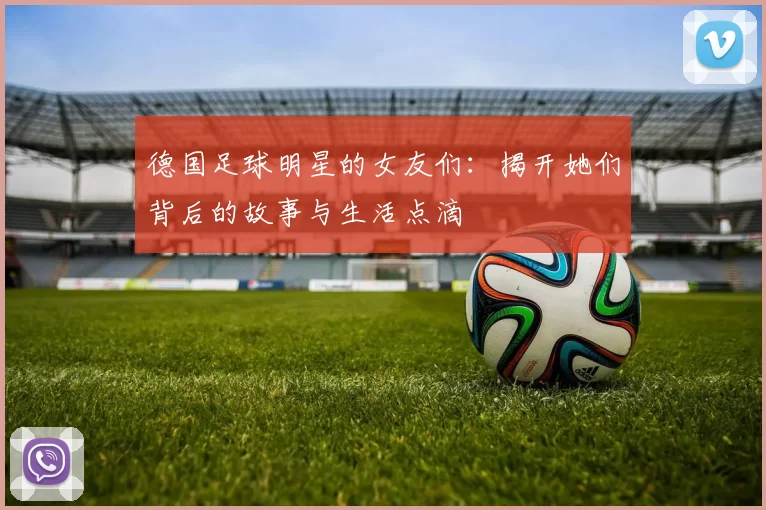 德国足球明星的女友们：揭开她们背后的故事与生活点滴
